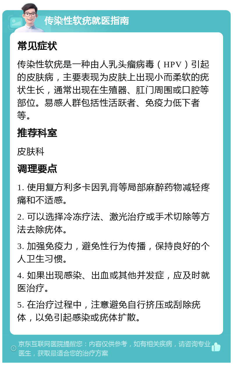 传染性软疣就医指南 常见症状 传染性软疣是一种由人乳头瘤病毒（HPV）引起的皮肤病，主要表现为皮肤上出现小而柔软的疣状生长，通常出现在生殖器、肛门周围或口腔等部位。易感人群包括性活跃者、免疫力低下者等。 推荐科室 皮肤科 调理要点 1. 使用复方利多卡因乳膏等局部麻醉药物减轻疼痛和不适感。 2. 可以选择冷冻疗法、激光治疗或手术切除等方法去除疣体。 3. 加强免疫力，避免性行为传播，保持良好的个人卫生习惯。 4. 如果出现感染、出血或其他并发症，应及时就医治疗。 5. 在治疗过程中，注意避免自行挤压或刮除疣体，以免引起感染或疣体扩散。