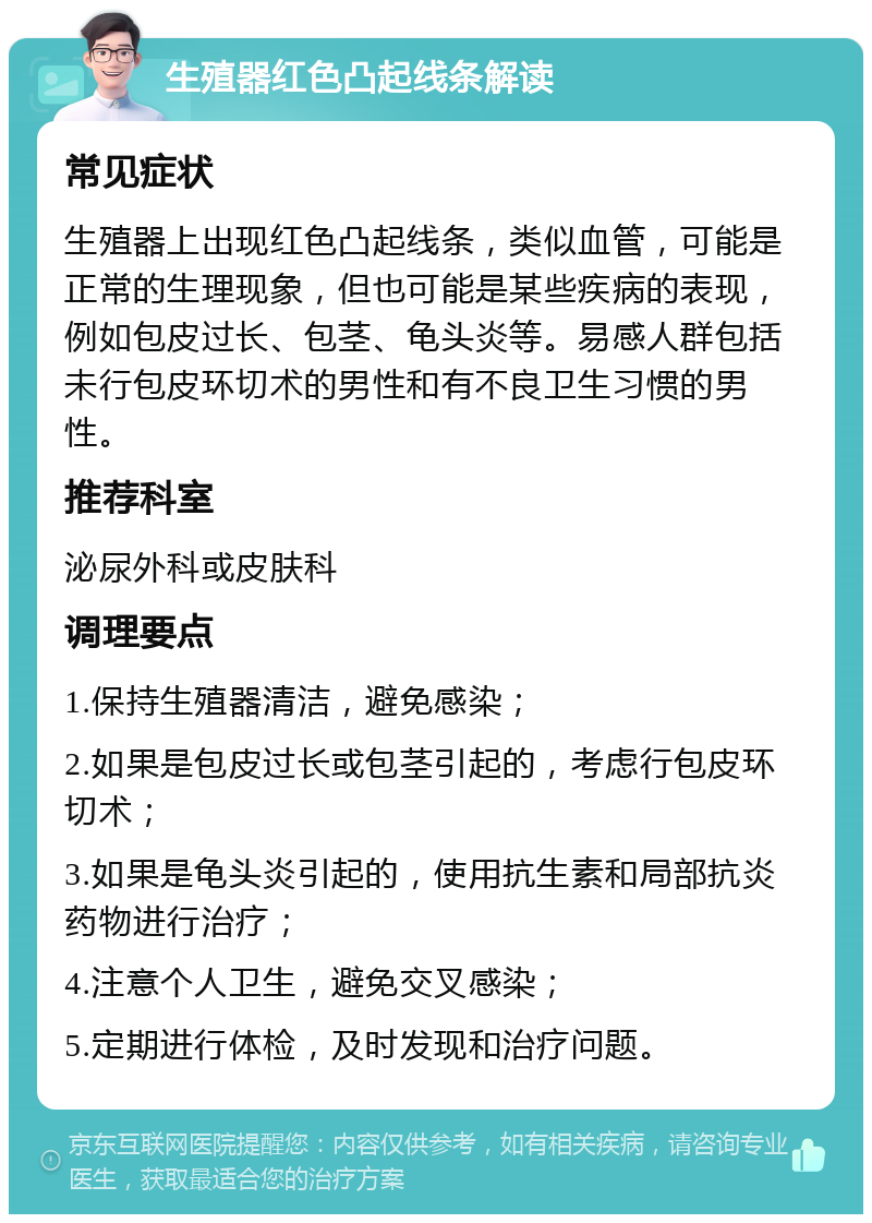 生殖器红色凸起线条解读 常见症状 生殖器上出现红色凸起线条，类似血管，可能是正常的生理现象，但也可能是某些疾病的表现，例如包皮过长、包茎、龟头炎等。易感人群包括未行包皮环切术的男性和有不良卫生习惯的男性。 推荐科室 泌尿外科或皮肤科 调理要点 1.保持生殖器清洁，避免感染； 2.如果是包皮过长或包茎引起的，考虑行包皮环切术； 3.如果是龟头炎引起的，使用抗生素和局部抗炎药物进行治疗； 4.注意个人卫生，避免交叉感染； 5.定期进行体检，及时发现和治疗问题。