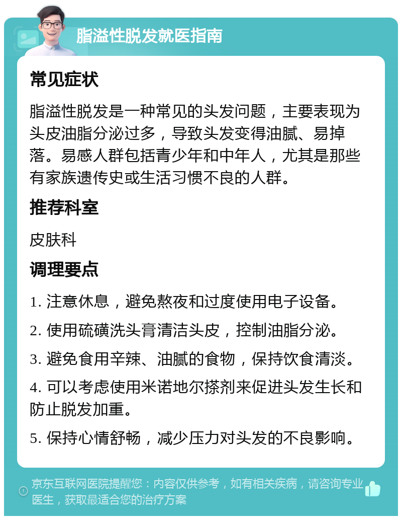 脂溢性脱发就医指南 常见症状 脂溢性脱发是一种常见的头发问题，主要表现为头皮油脂分泌过多，导致头发变得油腻、易掉落。易感人群包括青少年和中年人，尤其是那些有家族遗传史或生活习惯不良的人群。 推荐科室 皮肤科 调理要点 1. 注意休息，避免熬夜和过度使用电子设备。 2. 使用硫磺洗头膏清洁头皮，控制油脂分泌。 3. 避免食用辛辣、油腻的食物，保持饮食清淡。 4. 可以考虑使用米诺地尔搽剂来促进头发生长和防止脱发加重。 5. 保持心情舒畅，减少压力对头发的不良影响。