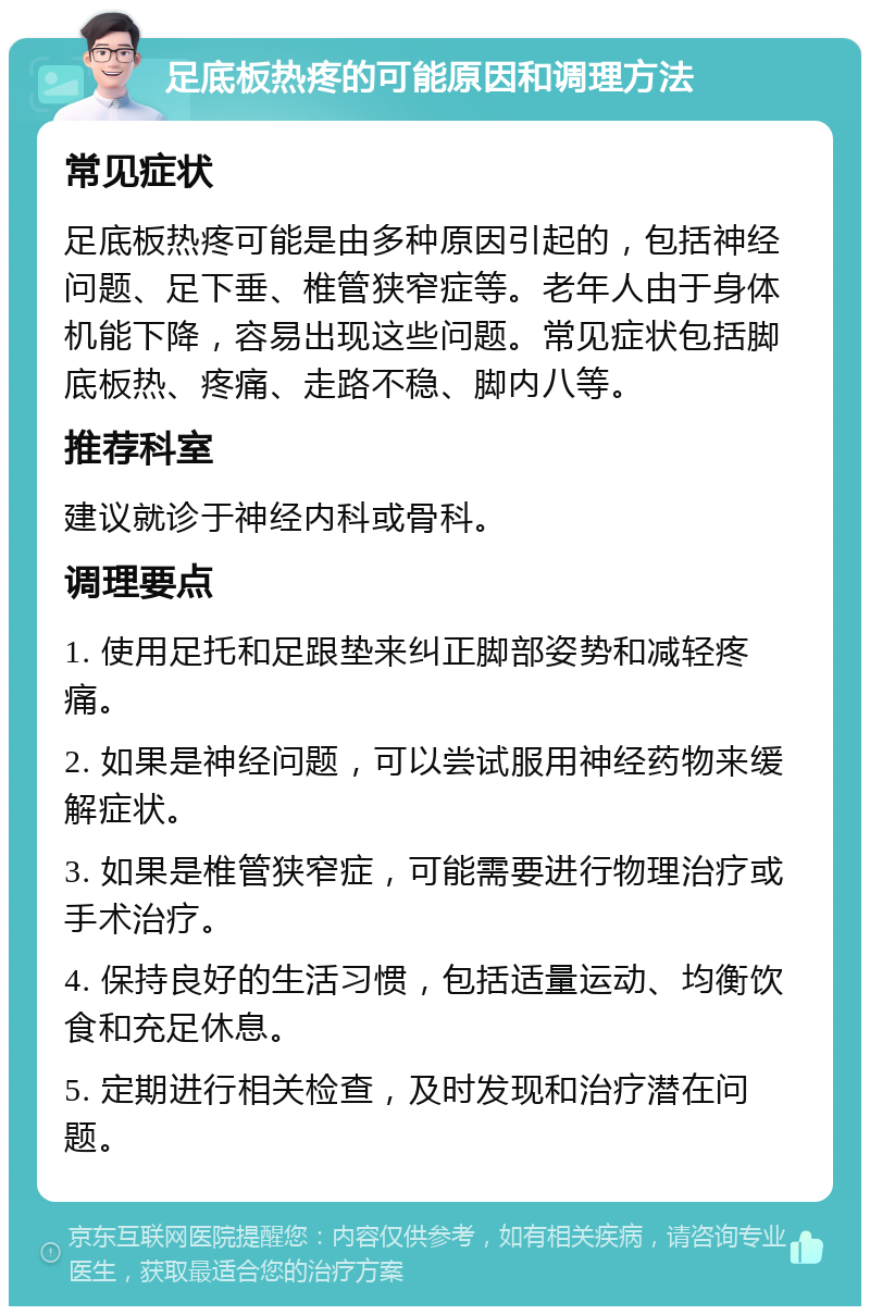 足底板热疼的可能原因和调理方法 常见症状 足底板热疼可能是由多种原因引起的，包括神经问题、足下垂、椎管狭窄症等。老年人由于身体机能下降，容易出现这些问题。常见症状包括脚底板热、疼痛、走路不稳、脚内八等。 推荐科室 建议就诊于神经内科或骨科。 调理要点 1. 使用足托和足跟垫来纠正脚部姿势和减轻疼痛。 2. 如果是神经问题，可以尝试服用神经药物来缓解症状。 3. 如果是椎管狭窄症，可能需要进行物理治疗或手术治疗。 4. 保持良好的生活习惯，包括适量运动、均衡饮食和充足休息。 5. 定期进行相关检查，及时发现和治疗潜在问题。