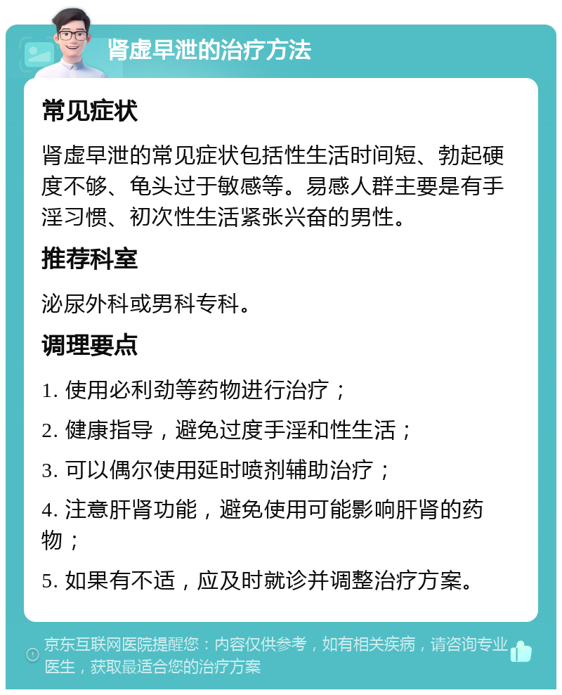 肾虚早泄的治疗方法 常见症状 肾虚早泄的常见症状包括性生活时间短、勃起硬度不够、龟头过于敏感等。易感人群主要是有手淫习惯、初次性生活紧张兴奋的男性。 推荐科室 泌尿外科或男科专科。 调理要点 1. 使用必利劲等药物进行治疗； 2. 健康指导，避免过度手淫和性生活； 3. 可以偶尔使用延时喷剂辅助治疗； 4. 注意肝肾功能，避免使用可能影响肝肾的药物； 5. 如果有不适，应及时就诊并调整治疗方案。