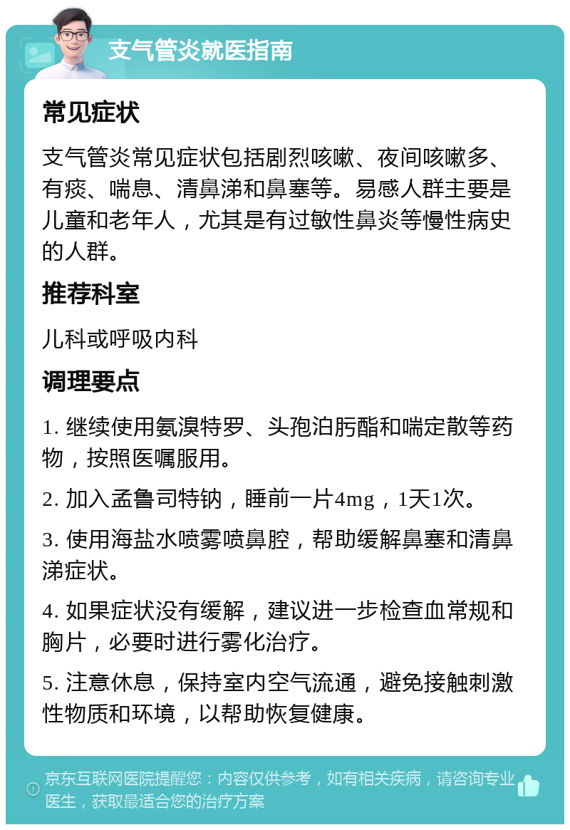 支气管炎就医指南 常见症状 支气管炎常见症状包括剧烈咳嗽、夜间咳嗽多、有痰、喘息、清鼻涕和鼻塞等。易感人群主要是儿童和老年人，尤其是有过敏性鼻炎等慢性病史的人群。 推荐科室 儿科或呼吸内科 调理要点 1. 继续使用氨溴特罗、头孢泊肟酯和喘定散等药物，按照医嘱服用。 2. 加入孟鲁司特钠，睡前一片4mg，1天1次。 3. 使用海盐水喷雾喷鼻腔，帮助缓解鼻塞和清鼻涕症状。 4. 如果症状没有缓解，建议进一步检查血常规和胸片，必要时进行雾化治疗。 5. 注意休息，保持室内空气流通，避免接触刺激性物质和环境，以帮助恢复健康。