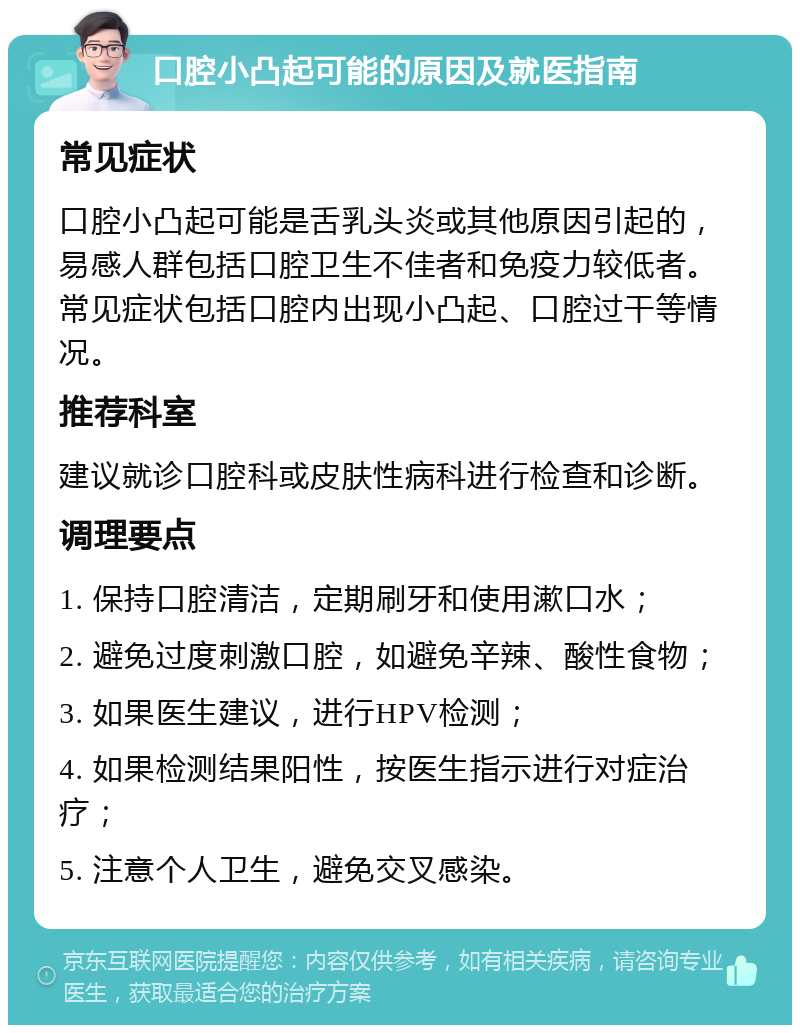 口腔小凸起可能的原因及就医指南 常见症状 口腔小凸起可能是舌乳头炎或其他原因引起的，易感人群包括口腔卫生不佳者和免疫力较低者。常见症状包括口腔内出现小凸起、口腔过干等情况。 推荐科室 建议就诊口腔科或皮肤性病科进行检查和诊断。 调理要点 1. 保持口腔清洁，定期刷牙和使用漱口水； 2. 避免过度刺激口腔，如避免辛辣、酸性食物； 3. 如果医生建议，进行HPV检测； 4. 如果检测结果阳性，按医生指示进行对症治疗； 5. 注意个人卫生，避免交叉感染。