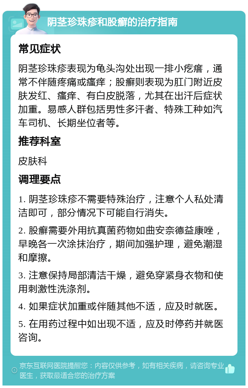 阴茎珍珠疹和股癣的治疗指南 常见症状 阴茎珍珠疹表现为龟头沟处出现一排小疙瘩，通常不伴随疼痛或瘙痒；股癣则表现为肛门附近皮肤发红、瘙痒、有白皮脱落，尤其在出汗后症状加重。易感人群包括男性多汗者、特殊工种如汽车司机、长期坐位者等。 推荐科室 皮肤科 调理要点 1. 阴茎珍珠疹不需要特殊治疗，注意个人私处清洁即可，部分情况下可能自行消失。 2. 股癣需要外用抗真菌药物如曲安奈德益康唑，早晚各一次涂抹治疗，期间加强护理，避免潮湿和摩擦。 3. 注意保持局部清洁干燥，避免穿紧身衣物和使用刺激性洗涤剂。 4. 如果症状加重或伴随其他不适，应及时就医。 5. 在用药过程中如出现不适，应及时停药并就医咨询。