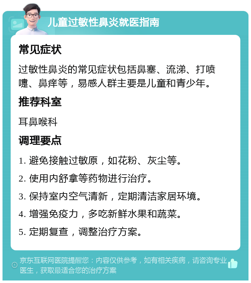 儿童过敏性鼻炎就医指南 常见症状 过敏性鼻炎的常见症状包括鼻塞、流涕、打喷嚏、鼻痒等，易感人群主要是儿童和青少年。 推荐科室 耳鼻喉科 调理要点 1. 避免接触过敏原，如花粉、灰尘等。 2. 使用内舒拿等药物进行治疗。 3. 保持室内空气清新，定期清洁家居环境。 4. 增强免疫力，多吃新鲜水果和蔬菜。 5. 定期复查，调整治疗方案。