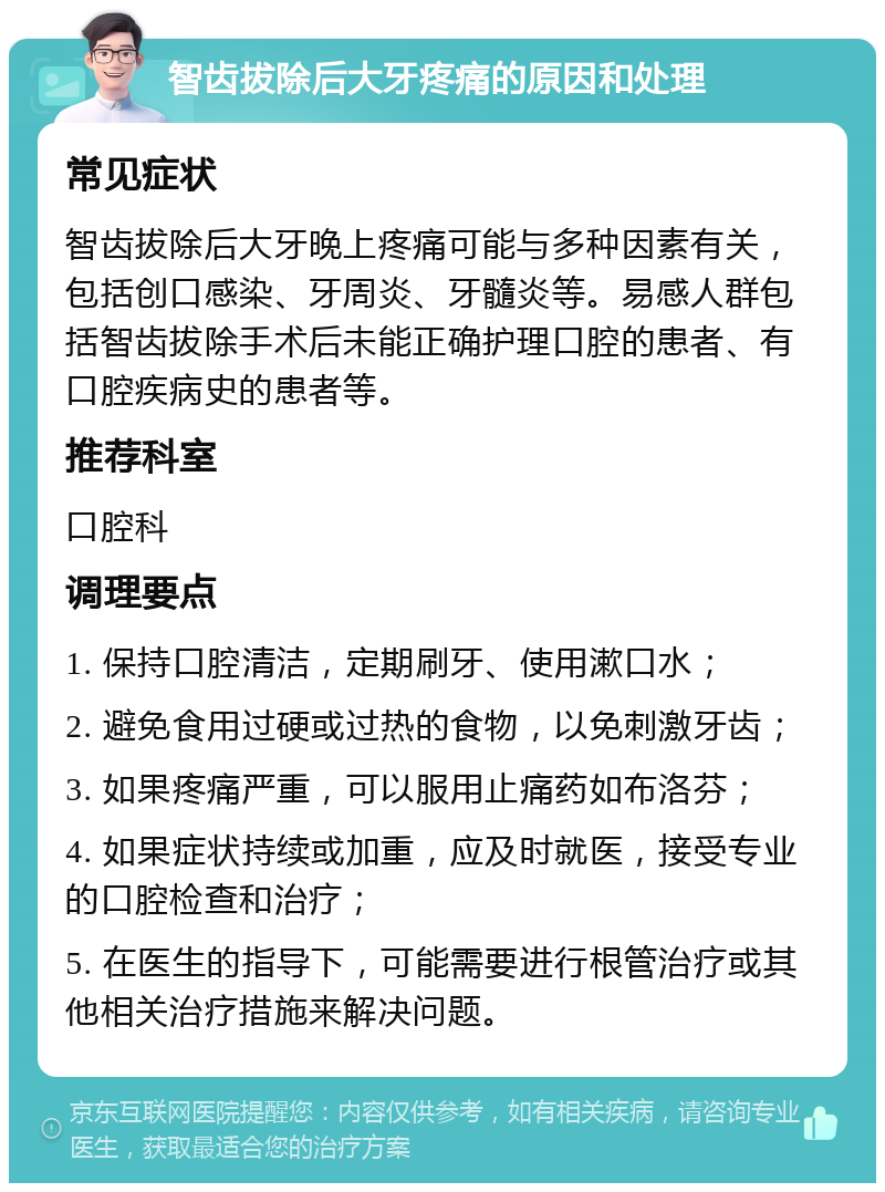 智齿拔除后大牙疼痛的原因和处理 常见症状 智齿拔除后大牙晚上疼痛可能与多种因素有关，包括创口感染、牙周炎、牙髓炎等。易感人群包括智齿拔除手术后未能正确护理口腔的患者、有口腔疾病史的患者等。 推荐科室 口腔科 调理要点 1. 保持口腔清洁，定期刷牙、使用漱口水； 2. 避免食用过硬或过热的食物，以免刺激牙齿； 3. 如果疼痛严重，可以服用止痛药如布洛芬； 4. 如果症状持续或加重，应及时就医，接受专业的口腔检查和治疗； 5. 在医生的指导下，可能需要进行根管治疗或其他相关治疗措施来解决问题。