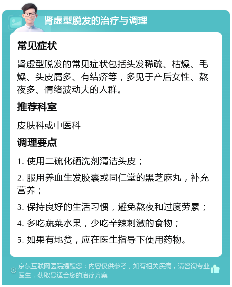 肾虚型脱发的治疗与调理 常见症状 肾虚型脱发的常见症状包括头发稀疏、枯燥、毛燥、头皮屑多、有结疥等，多见于产后女性、熬夜多、情绪波动大的人群。 推荐科室 皮肤科或中医科 调理要点 1. 使用二硫化硒洗剂清洁头皮； 2. 服用养血生发胶囊或同仁堂的黑芝麻丸，补充营养； 3. 保持良好的生活习惯，避免熬夜和过度劳累； 4. 多吃蔬菜水果，少吃辛辣刺激的食物； 5. 如果有地贫，应在医生指导下使用药物。