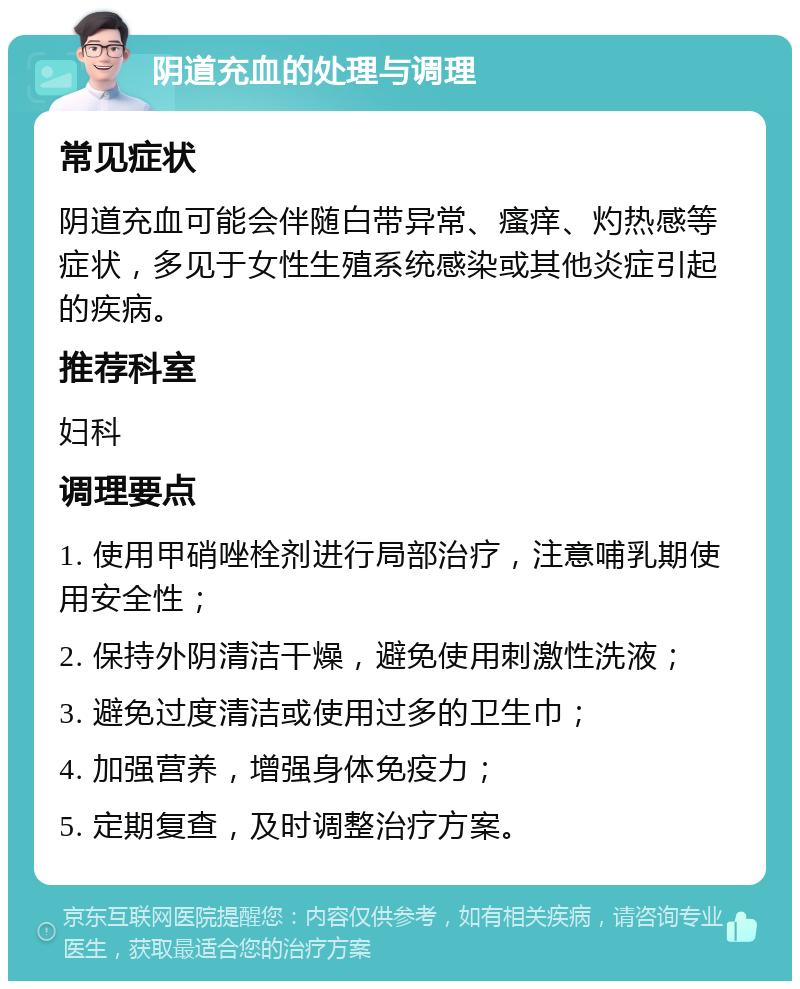 阴道充血的处理与调理 常见症状 阴道充血可能会伴随白带异常、瘙痒、灼热感等症状，多见于女性生殖系统感染或其他炎症引起的疾病。 推荐科室 妇科 调理要点 1. 使用甲硝唑栓剂进行局部治疗，注意哺乳期使用安全性； 2. 保持外阴清洁干燥，避免使用刺激性洗液； 3. 避免过度清洁或使用过多的卫生巾； 4. 加强营养，增强身体免疫力； 5. 定期复查，及时调整治疗方案。