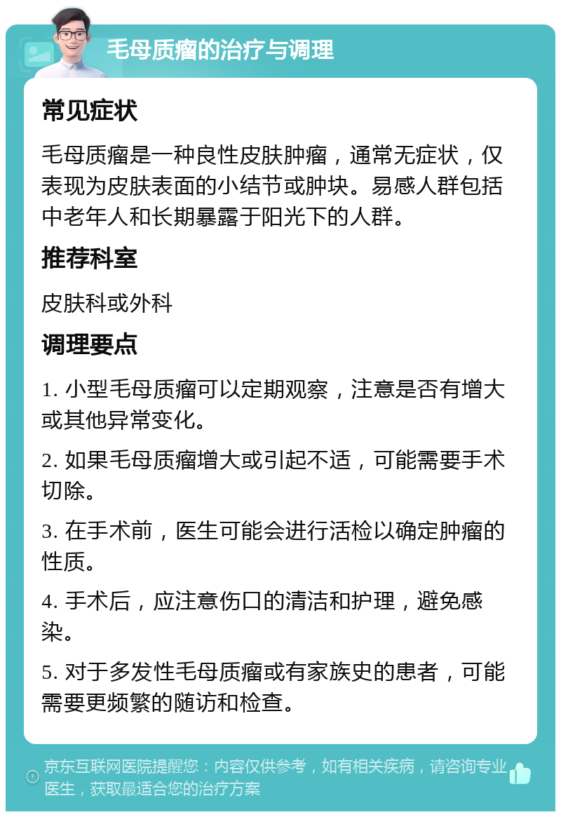 毛母质瘤的治疗与调理 常见症状 毛母质瘤是一种良性皮肤肿瘤，通常无症状，仅表现为皮肤表面的小结节或肿块。易感人群包括中老年人和长期暴露于阳光下的人群。 推荐科室 皮肤科或外科 调理要点 1. 小型毛母质瘤可以定期观察，注意是否有增大或其他异常变化。 2. 如果毛母质瘤增大或引起不适，可能需要手术切除。 3. 在手术前，医生可能会进行活检以确定肿瘤的性质。 4. 手术后，应注意伤口的清洁和护理，避免感染。 5. 对于多发性毛母质瘤或有家族史的患者，可能需要更频繁的随访和检查。