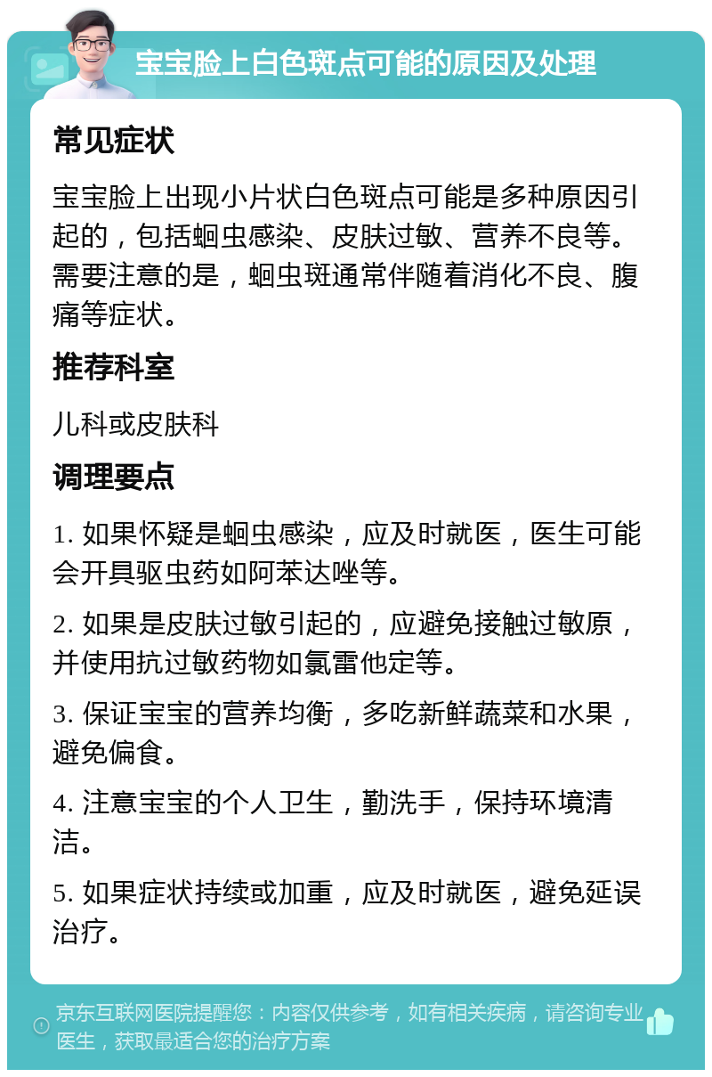 宝宝脸上白色斑点可能的原因及处理 常见症状 宝宝脸上出现小片状白色斑点可能是多种原因引起的，包括蛔虫感染、皮肤过敏、营养不良等。需要注意的是，蛔虫斑通常伴随着消化不良、腹痛等症状。 推荐科室 儿科或皮肤科 调理要点 1. 如果怀疑是蛔虫感染，应及时就医，医生可能会开具驱虫药如阿苯达唑等。 2. 如果是皮肤过敏引起的，应避免接触过敏原，并使用抗过敏药物如氯雷他定等。 3. 保证宝宝的营养均衡，多吃新鲜蔬菜和水果，避免偏食。 4. 注意宝宝的个人卫生，勤洗手，保持环境清洁。 5. 如果症状持续或加重，应及时就医，避免延误治疗。