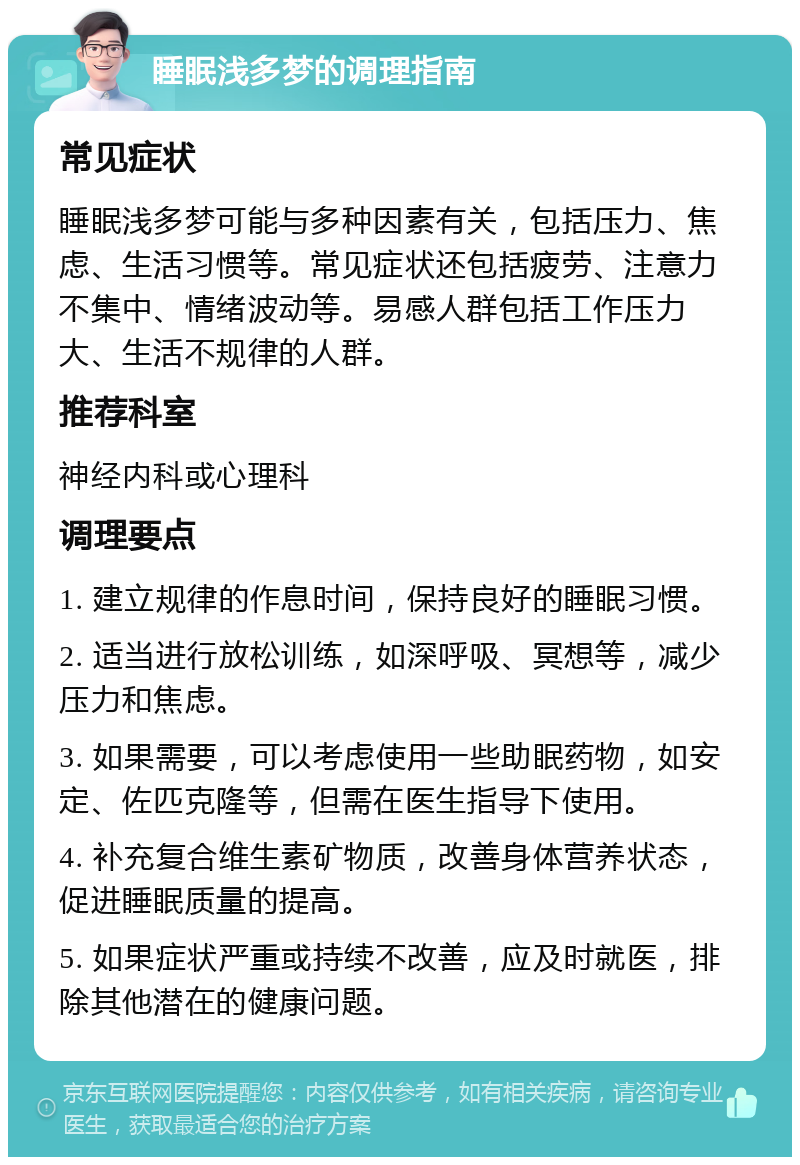 睡眠浅多梦的调理指南 常见症状 睡眠浅多梦可能与多种因素有关，包括压力、焦虑、生活习惯等。常见症状还包括疲劳、注意力不集中、情绪波动等。易感人群包括工作压力大、生活不规律的人群。 推荐科室 神经内科或心理科 调理要点 1. 建立规律的作息时间，保持良好的睡眠习惯。 2. 适当进行放松训练，如深呼吸、冥想等，减少压力和焦虑。 3. 如果需要，可以考虑使用一些助眠药物，如安定、佐匹克隆等，但需在医生指导下使用。 4. 补充复合维生素矿物质，改善身体营养状态，促进睡眠质量的提高。 5. 如果症状严重或持续不改善，应及时就医，排除其他潜在的健康问题。