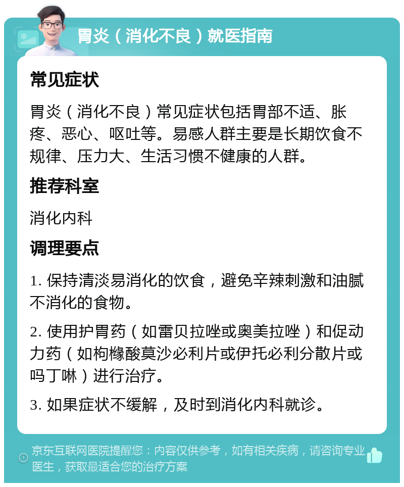 胃炎（消化不良）就医指南 常见症状 胃炎（消化不良）常见症状包括胃部不适、胀疼、恶心、呕吐等。易感人群主要是长期饮食不规律、压力大、生活习惯不健康的人群。 推荐科室 消化内科 调理要点 1. 保持清淡易消化的饮食，避免辛辣刺激和油腻不消化的食物。 2. 使用护胃药（如雷贝拉唑或奥美拉唑）和促动力药（如枸橼酸莫沙必利片或伊托必利分散片或吗丁啉）进行治疗。 3. 如果症状不缓解，及时到消化内科就诊。