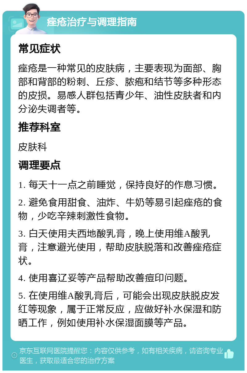 痤疮治疗与调理指南 常见症状 痤疮是一种常见的皮肤病，主要表现为面部、胸部和背部的粉刺、丘疹、脓疱和结节等多种形态的皮损。易感人群包括青少年、油性皮肤者和内分泌失调者等。 推荐科室 皮肤科 调理要点 1. 每天十一点之前睡觉，保持良好的作息习惯。 2. 避免食用甜食、油炸、牛奶等易引起痤疮的食物，少吃辛辣刺激性食物。 3. 白天使用夫西地酸乳膏，晚上使用维A酸乳膏，注意避光使用，帮助皮肤脱落和改善痤疮症状。 4. 使用喜辽妥等产品帮助改善痘印问题。 5. 在使用维A酸乳膏后，可能会出现皮肤脱皮发红等现象，属于正常反应，应做好补水保湿和防晒工作，例如使用补水保湿面膜等产品。