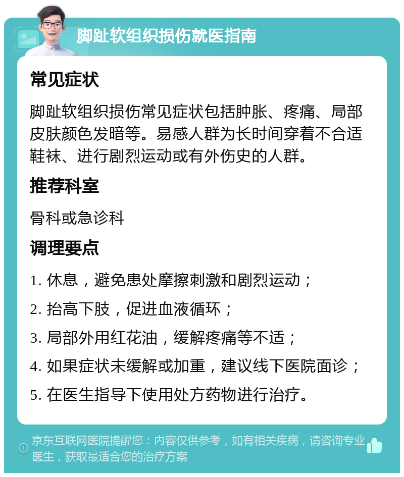 脚趾软组织损伤就医指南 常见症状 脚趾软组织损伤常见症状包括肿胀、疼痛、局部皮肤颜色发暗等。易感人群为长时间穿着不合适鞋袜、进行剧烈运动或有外伤史的人群。 推荐科室 骨科或急诊科 调理要点 1. 休息，避免患处摩擦刺激和剧烈运动； 2. 抬高下肢，促进血液循环； 3. 局部外用红花油，缓解疼痛等不适； 4. 如果症状未缓解或加重，建议线下医院面诊； 5. 在医生指导下使用处方药物进行治疗。