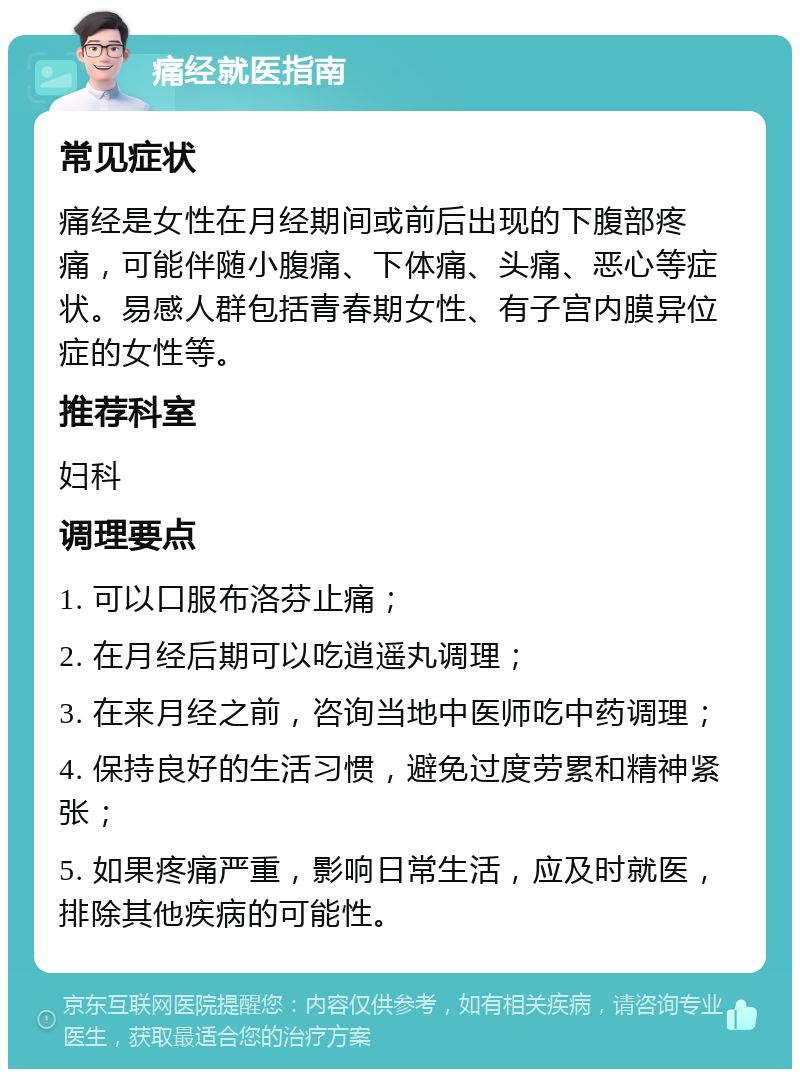 痛经就医指南 常见症状 痛经是女性在月经期间或前后出现的下腹部疼痛，可能伴随小腹痛、下体痛、头痛、恶心等症状。易感人群包括青春期女性、有子宫内膜异位症的女性等。 推荐科室 妇科 调理要点 1. 可以口服布洛芬止痛； 2. 在月经后期可以吃逍遥丸调理； 3. 在来月经之前，咨询当地中医师吃中药调理； 4. 保持良好的生活习惯，避免过度劳累和精神紧张； 5. 如果疼痛严重，影响日常生活，应及时就医，排除其他疾病的可能性。