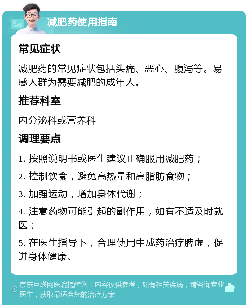 减肥药使用指南 常见症状 减肥药的常见症状包括头痛、恶心、腹泻等。易感人群为需要减肥的成年人。 推荐科室 内分泌科或营养科 调理要点 1. 按照说明书或医生建议正确服用减肥药； 2. 控制饮食，避免高热量和高脂肪食物； 3. 加强运动，增加身体代谢； 4. 注意药物可能引起的副作用，如有不适及时就医； 5. 在医生指导下，合理使用中成药治疗脾虚，促进身体健康。