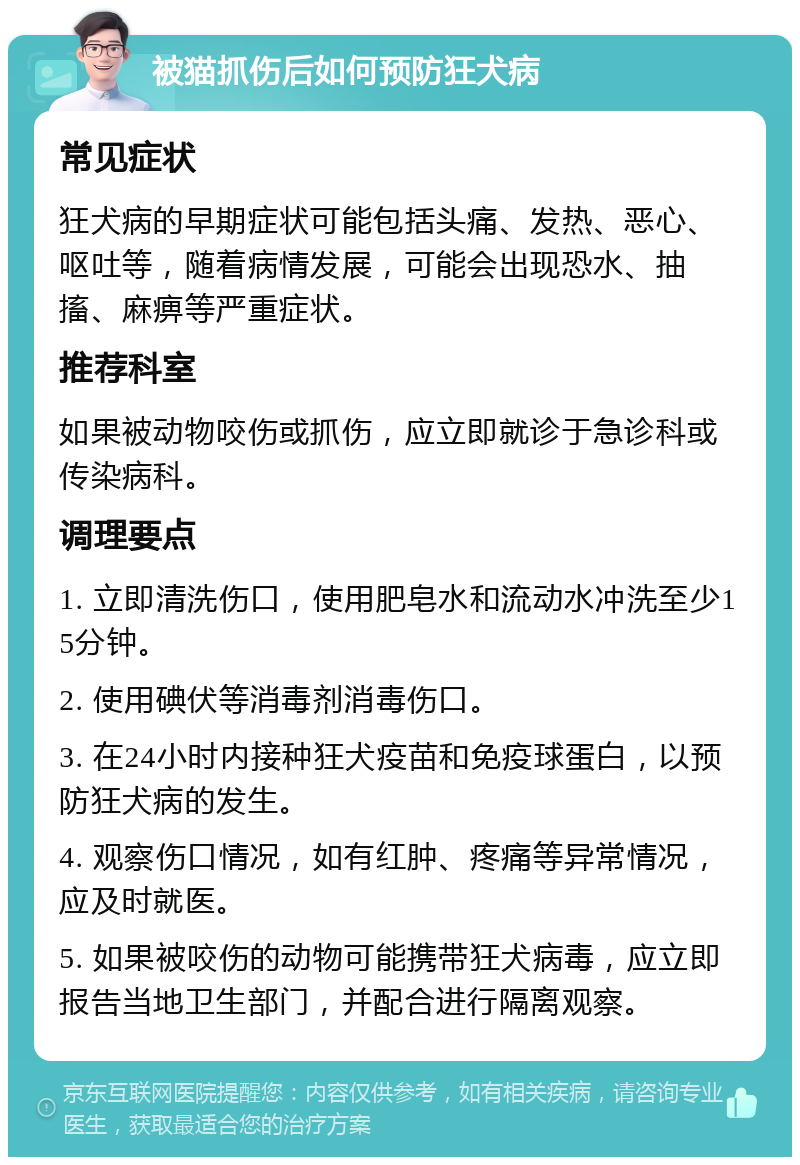 被猫抓伤后如何预防狂犬病 常见症状 狂犬病的早期症状可能包括头痛、发热、恶心、呕吐等，随着病情发展，可能会出现恐水、抽搐、麻痹等严重症状。 推荐科室 如果被动物咬伤或抓伤，应立即就诊于急诊科或传染病科。 调理要点 1. 立即清洗伤口，使用肥皂水和流动水冲洗至少15分钟。 2. 使用碘伏等消毒剂消毒伤口。 3. 在24小时内接种狂犬疫苗和免疫球蛋白，以预防狂犬病的发生。 4. 观察伤口情况，如有红肿、疼痛等异常情况，应及时就医。 5. 如果被咬伤的动物可能携带狂犬病毒，应立即报告当地卫生部门，并配合进行隔离观察。