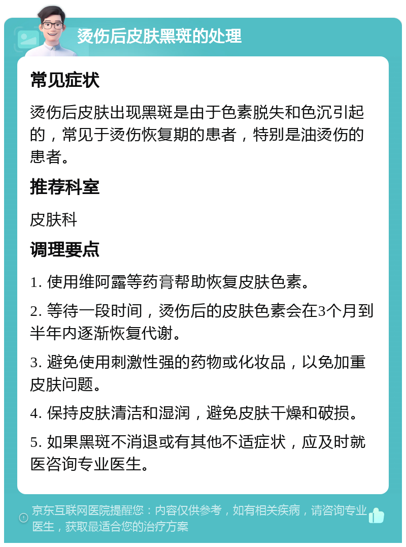 烫伤后皮肤黑斑的处理 常见症状 烫伤后皮肤出现黑斑是由于色素脱失和色沉引起的，常见于烫伤恢复期的患者，特别是油烫伤的患者。 推荐科室 皮肤科 调理要点 1. 使用维阿露等药膏帮助恢复皮肤色素。 2. 等待一段时间，烫伤后的皮肤色素会在3个月到半年内逐渐恢复代谢。 3. 避免使用刺激性强的药物或化妆品，以免加重皮肤问题。 4. 保持皮肤清洁和湿润，避免皮肤干燥和破损。 5. 如果黑斑不消退或有其他不适症状，应及时就医咨询专业医生。