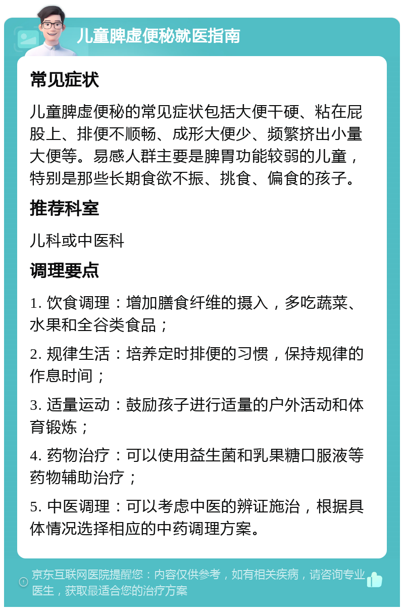 儿童脾虚便秘就医指南 常见症状 儿童脾虚便秘的常见症状包括大便干硬、粘在屁股上、排便不顺畅、成形大便少、频繁挤出小量大便等。易感人群主要是脾胃功能较弱的儿童，特别是那些长期食欲不振、挑食、偏食的孩子。 推荐科室 儿科或中医科 调理要点 1. 饮食调理：增加膳食纤维的摄入，多吃蔬菜、水果和全谷类食品； 2. 规律生活：培养定时排便的习惯，保持规律的作息时间； 3. 适量运动：鼓励孩子进行适量的户外活动和体育锻炼； 4. 药物治疗：可以使用益生菌和乳果糖口服液等药物辅助治疗； 5. 中医调理：可以考虑中医的辨证施治，根据具体情况选择相应的中药调理方案。