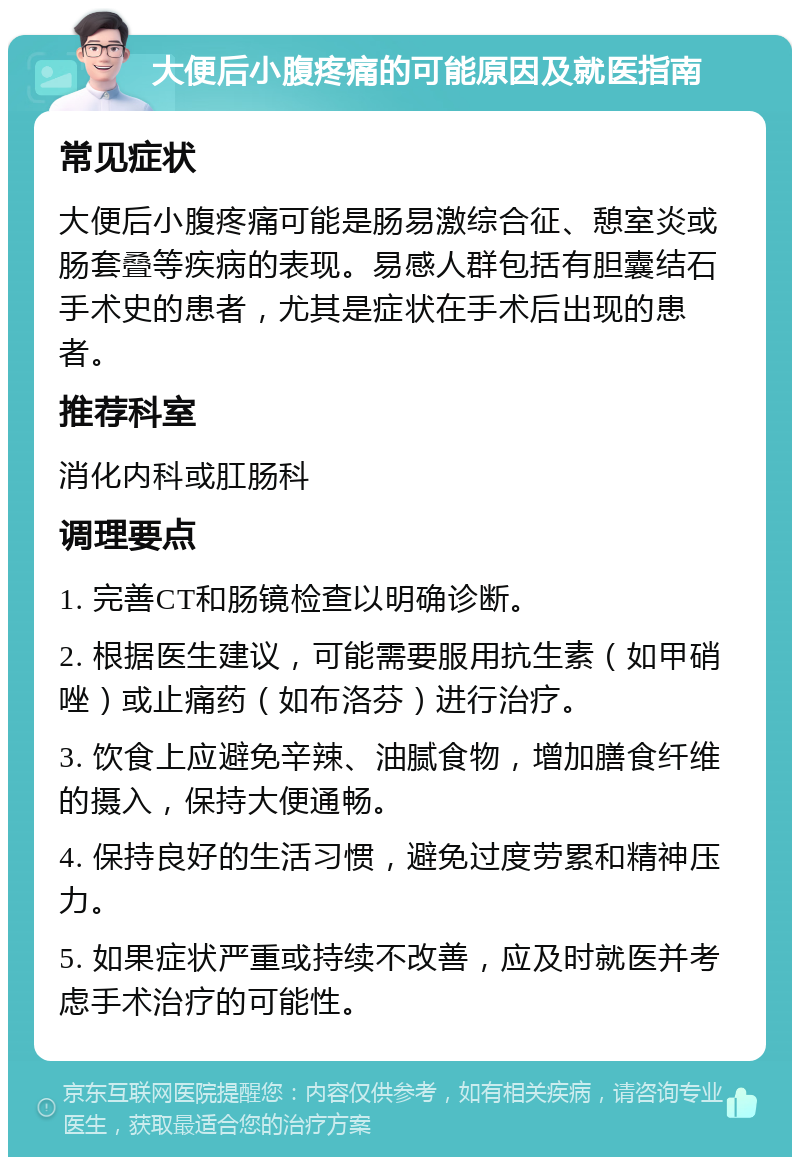 大便后小腹疼痛的可能原因及就医指南 常见症状 大便后小腹疼痛可能是肠易激综合征、憩室炎或肠套叠等疾病的表现。易感人群包括有胆囊结石手术史的患者，尤其是症状在手术后出现的患者。 推荐科室 消化内科或肛肠科 调理要点 1. 完善CT和肠镜检查以明确诊断。 2. 根据医生建议，可能需要服用抗生素（如甲硝唑）或止痛药（如布洛芬）进行治疗。 3. 饮食上应避免辛辣、油腻食物，增加膳食纤维的摄入，保持大便通畅。 4. 保持良好的生活习惯，避免过度劳累和精神压力。 5. 如果症状严重或持续不改善，应及时就医并考虑手术治疗的可能性。