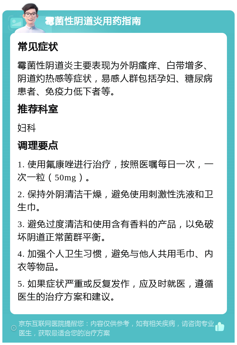 霉菌性阴道炎用药指南 常见症状 霉菌性阴道炎主要表现为外阴瘙痒、白带增多、阴道灼热感等症状，易感人群包括孕妇、糖尿病患者、免疫力低下者等。 推荐科室 妇科 调理要点 1. 使用氟康唑进行治疗，按照医嘱每日一次，一次一粒（50mg）。 2. 保持外阴清洁干燥，避免使用刺激性洗液和卫生巾。 3. 避免过度清洁和使用含有香料的产品，以免破坏阴道正常菌群平衡。 4. 加强个人卫生习惯，避免与他人共用毛巾、内衣等物品。 5. 如果症状严重或反复发作，应及时就医，遵循医生的治疗方案和建议。