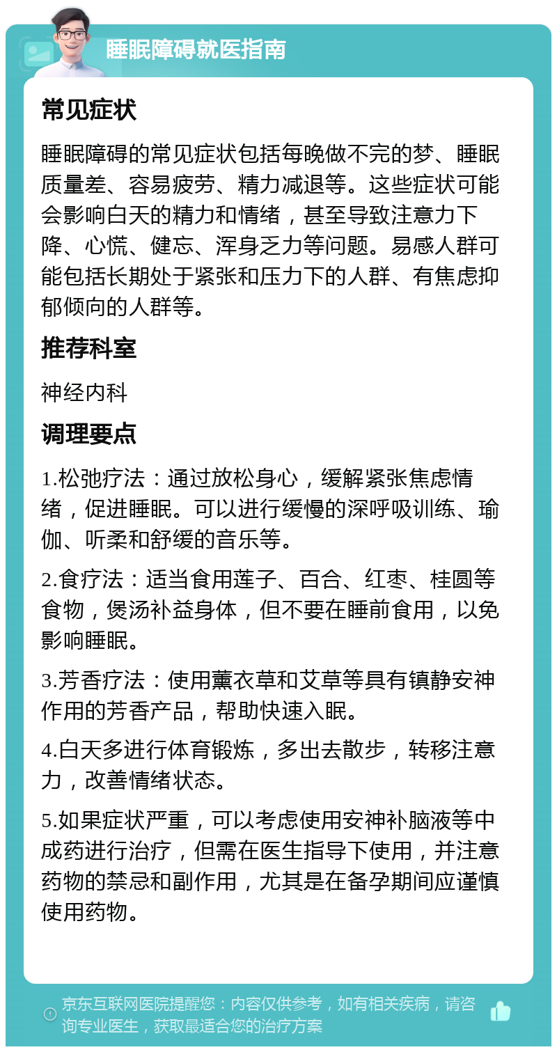 睡眠障碍就医指南 常见症状 睡眠障碍的常见症状包括每晚做不完的梦、睡眠质量差、容易疲劳、精力减退等。这些症状可能会影响白天的精力和情绪，甚至导致注意力下降、心慌、健忘、浑身乏力等问题。易感人群可能包括长期处于紧张和压力下的人群、有焦虑抑郁倾向的人群等。 推荐科室 神经内科 调理要点 1.松弛疗法：通过放松身心，缓解紧张焦虑情绪，促进睡眠。可以进行缓慢的深呼吸训练、瑜伽、听柔和舒缓的音乐等。 2.食疗法：适当食用莲子、百合、红枣、桂圆等食物，煲汤补益身体，但不要在睡前食用，以免影响睡眠。 3.芳香疗法：使用薰衣草和艾草等具有镇静安神作用的芳香产品，帮助快速入眠。 4.白天多进行体育锻炼，多出去散步，转移注意力，改善情绪状态。 5.如果症状严重，可以考虑使用安神补脑液等中成药进行治疗，但需在医生指导下使用，并注意药物的禁忌和副作用，尤其是在备孕期间应谨慎使用药物。