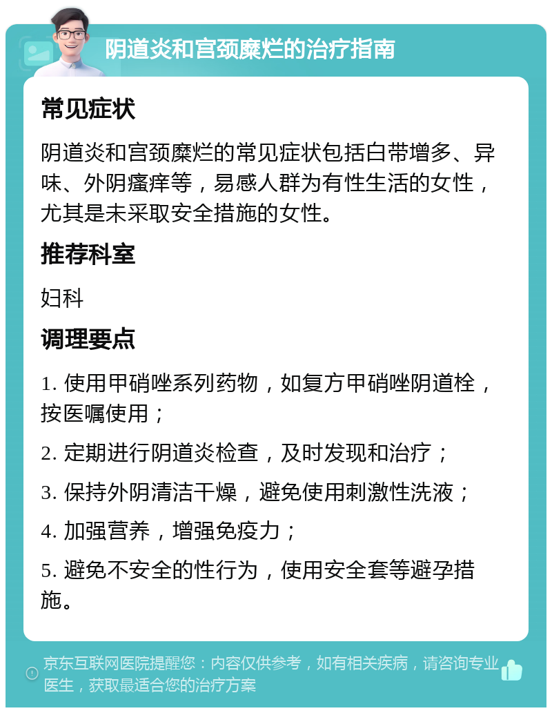 阴道炎和宫颈糜烂的治疗指南 常见症状 阴道炎和宫颈糜烂的常见症状包括白带增多、异味、外阴瘙痒等，易感人群为有性生活的女性，尤其是未采取安全措施的女性。 推荐科室 妇科 调理要点 1. 使用甲硝唑系列药物，如复方甲硝唑阴道栓，按医嘱使用； 2. 定期进行阴道炎检查，及时发现和治疗； 3. 保持外阴清洁干燥，避免使用刺激性洗液； 4. 加强营养，增强免疫力； 5. 避免不安全的性行为，使用安全套等避孕措施。