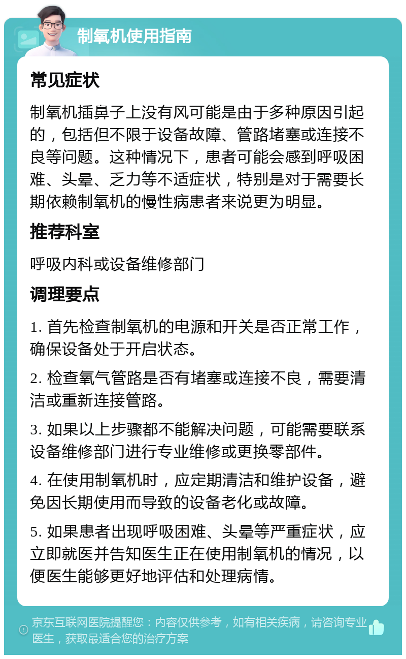 制氧机使用指南 常见症状 制氧机插鼻子上没有风可能是由于多种原因引起的，包括但不限于设备故障、管路堵塞或连接不良等问题。这种情况下，患者可能会感到呼吸困难、头晕、乏力等不适症状，特别是对于需要长期依赖制氧机的慢性病患者来说更为明显。 推荐科室 呼吸内科或设备维修部门 调理要点 1. 首先检查制氧机的电源和开关是否正常工作，确保设备处于开启状态。 2. 检查氧气管路是否有堵塞或连接不良，需要清洁或重新连接管路。 3. 如果以上步骤都不能解决问题，可能需要联系设备维修部门进行专业维修或更换零部件。 4. 在使用制氧机时，应定期清洁和维护设备，避免因长期使用而导致的设备老化或故障。 5. 如果患者出现呼吸困难、头晕等严重症状，应立即就医并告知医生正在使用制氧机的情况，以便医生能够更好地评估和处理病情。