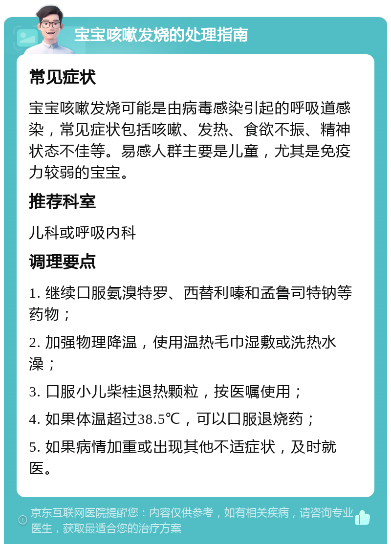 宝宝咳嗽发烧的处理指南 常见症状 宝宝咳嗽发烧可能是由病毒感染引起的呼吸道感染，常见症状包括咳嗽、发热、食欲不振、精神状态不佳等。易感人群主要是儿童，尤其是免疫力较弱的宝宝。 推荐科室 儿科或呼吸内科 调理要点 1. 继续口服氨溴特罗、西替利嗪和孟鲁司特钠等药物； 2. 加强物理降温，使用温热毛巾湿敷或洗热水澡； 3. 口服小儿柴桂退热颗粒，按医嘱使用； 4. 如果体温超过38.5℃，可以口服退烧药； 5. 如果病情加重或出现其他不适症状，及时就医。