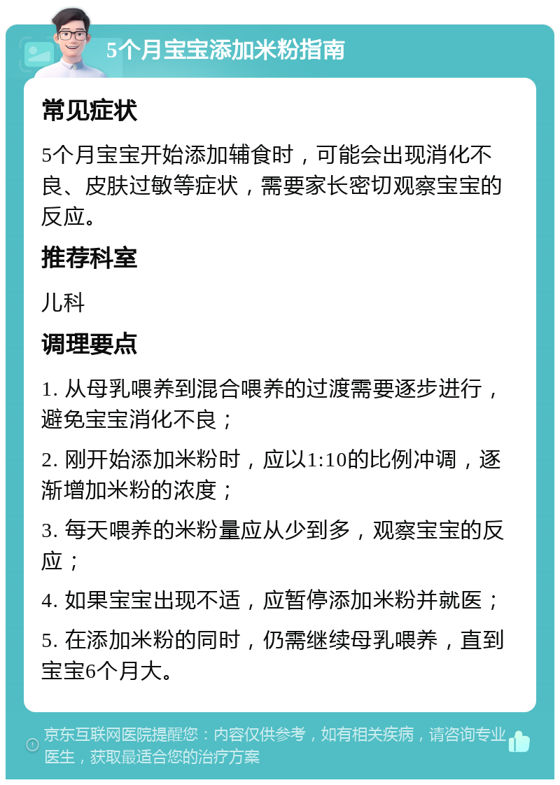 5个月宝宝添加米粉指南 常见症状 5个月宝宝开始添加辅食时，可能会出现消化不良、皮肤过敏等症状，需要家长密切观察宝宝的反应。 推荐科室 儿科 调理要点 1. 从母乳喂养到混合喂养的过渡需要逐步进行，避免宝宝消化不良； 2. 刚开始添加米粉时，应以1:10的比例冲调，逐渐增加米粉的浓度； 3. 每天喂养的米粉量应从少到多，观察宝宝的反应； 4. 如果宝宝出现不适，应暂停添加米粉并就医； 5. 在添加米粉的同时，仍需继续母乳喂养，直到宝宝6个月大。