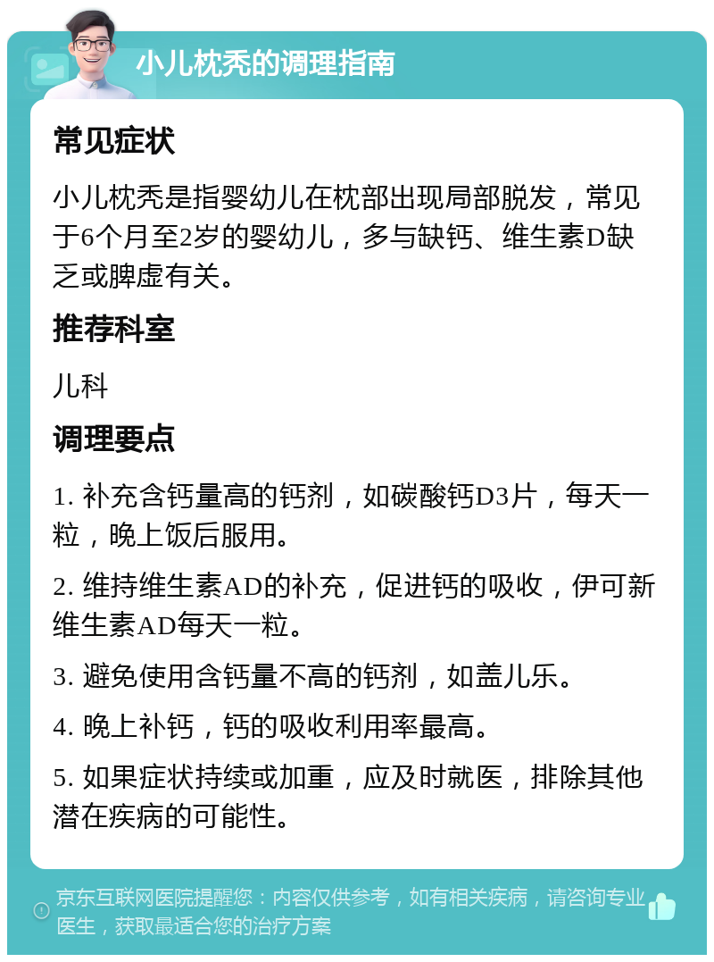 小儿枕秃的调理指南 常见症状 小儿枕秃是指婴幼儿在枕部出现局部脱发，常见于6个月至2岁的婴幼儿，多与缺钙、维生素D缺乏或脾虚有关。 推荐科室 儿科 调理要点 1. 补充含钙量高的钙剂，如碳酸钙D3片，每天一粒，晚上饭后服用。 2. 维持维生素AD的补充，促进钙的吸收，伊可新维生素AD每天一粒。 3. 避免使用含钙量不高的钙剂，如盖儿乐。 4. 晚上补钙，钙的吸收利用率最高。 5. 如果症状持续或加重，应及时就医，排除其他潜在疾病的可能性。