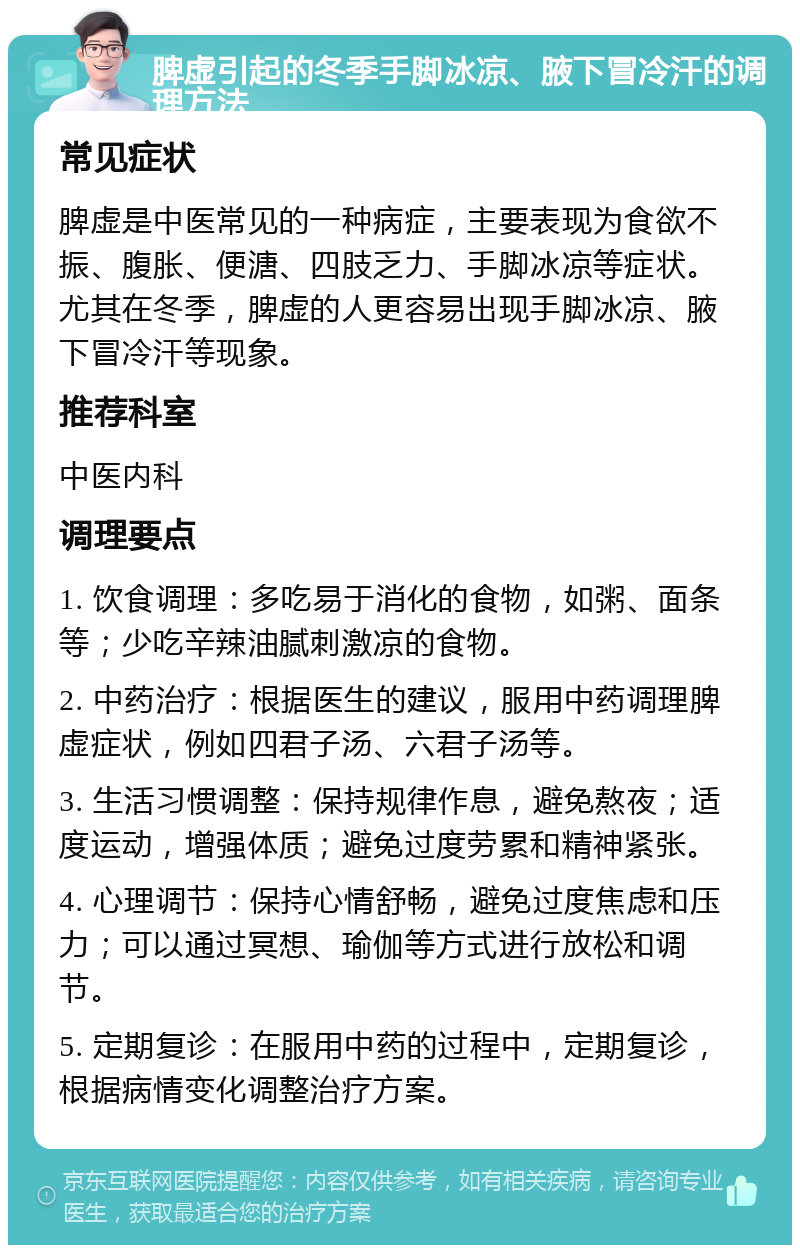 脾虚引起的冬季手脚冰凉、腋下冒冷汗的调理方法 常见症状 脾虚是中医常见的一种病症，主要表现为食欲不振、腹胀、便溏、四肢乏力、手脚冰凉等症状。尤其在冬季，脾虚的人更容易出现手脚冰凉、腋下冒冷汗等现象。 推荐科室 中医内科 调理要点 1. 饮食调理：多吃易于消化的食物，如粥、面条等；少吃辛辣油腻刺激凉的食物。 2. 中药治疗：根据医生的建议，服用中药调理脾虚症状，例如四君子汤、六君子汤等。 3. 生活习惯调整：保持规律作息，避免熬夜；适度运动，增强体质；避免过度劳累和精神紧张。 4. 心理调节：保持心情舒畅，避免过度焦虑和压力；可以通过冥想、瑜伽等方式进行放松和调节。 5. 定期复诊：在服用中药的过程中，定期复诊，根据病情变化调整治疗方案。