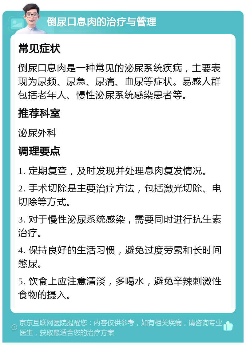 倒尿口息肉的治疗与管理 常见症状 倒尿口息肉是一种常见的泌尿系统疾病，主要表现为尿频、尿急、尿痛、血尿等症状。易感人群包括老年人、慢性泌尿系统感染患者等。 推荐科室 泌尿外科 调理要点 1. 定期复查，及时发现并处理息肉复发情况。 2. 手术切除是主要治疗方法，包括激光切除、电切除等方式。 3. 对于慢性泌尿系统感染，需要同时进行抗生素治疗。 4. 保持良好的生活习惯，避免过度劳累和长时间憋尿。 5. 饮食上应注意清淡，多喝水，避免辛辣刺激性食物的摄入。