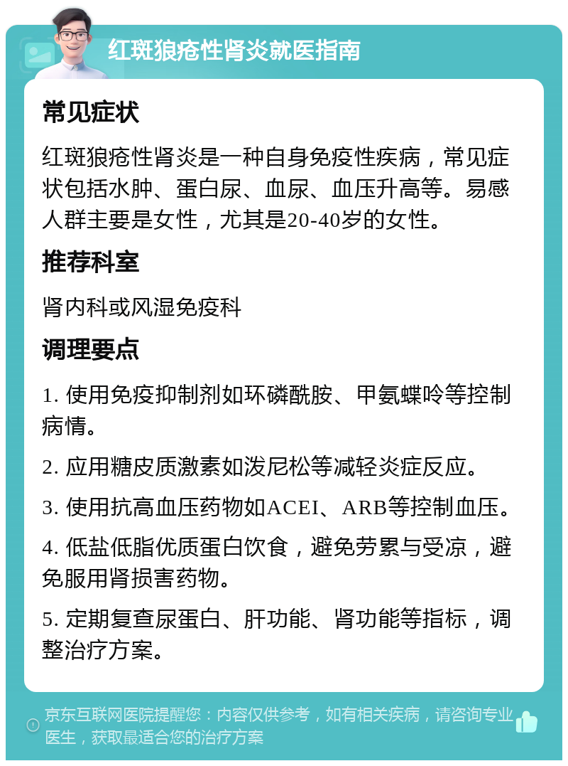 红斑狼疮性肾炎就医指南 常见症状 红斑狼疮性肾炎是一种自身免疫性疾病，常见症状包括水肿、蛋白尿、血尿、血压升高等。易感人群主要是女性，尤其是20-40岁的女性。 推荐科室 肾内科或风湿免疫科 调理要点 1. 使用免疫抑制剂如环磷酰胺、甲氨蝶呤等控制病情。 2. 应用糖皮质激素如泼尼松等减轻炎症反应。 3. 使用抗高血压药物如ACEI、ARB等控制血压。 4. 低盐低脂优质蛋白饮食，避免劳累与受凉，避免服用肾损害药物。 5. 定期复查尿蛋白、肝功能、肾功能等指标，调整治疗方案。