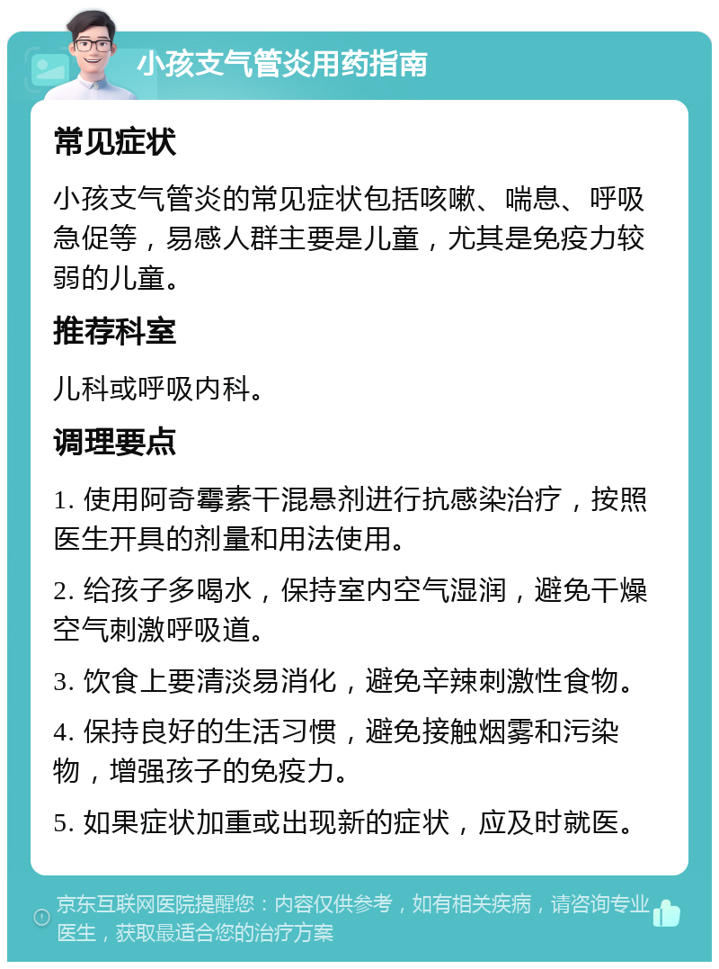 小孩支气管炎用药指南 常见症状 小孩支气管炎的常见症状包括咳嗽、喘息、呼吸急促等，易感人群主要是儿童，尤其是免疫力较弱的儿童。 推荐科室 儿科或呼吸内科。 调理要点 1. 使用阿奇霉素干混悬剂进行抗感染治疗，按照医生开具的剂量和用法使用。 2. 给孩子多喝水，保持室内空气湿润，避免干燥空气刺激呼吸道。 3. 饮食上要清淡易消化，避免辛辣刺激性食物。 4. 保持良好的生活习惯，避免接触烟雾和污染物，增强孩子的免疫力。 5. 如果症状加重或出现新的症状，应及时就医。