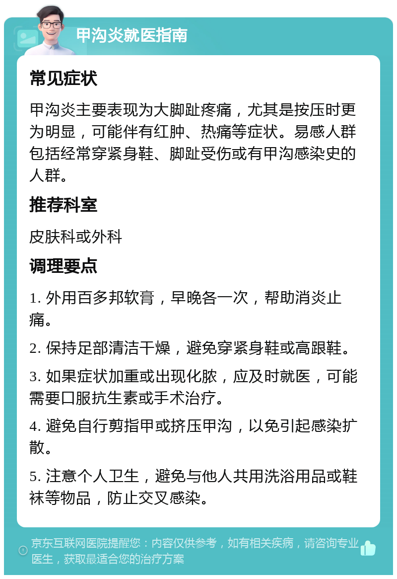 甲沟炎就医指南 常见症状 甲沟炎主要表现为大脚趾疼痛，尤其是按压时更为明显，可能伴有红肿、热痛等症状。易感人群包括经常穿紧身鞋、脚趾受伤或有甲沟感染史的人群。 推荐科室 皮肤科或外科 调理要点 1. 外用百多邦软膏，早晚各一次，帮助消炎止痛。 2. 保持足部清洁干燥，避免穿紧身鞋或高跟鞋。 3. 如果症状加重或出现化脓，应及时就医，可能需要口服抗生素或手术治疗。 4. 避免自行剪指甲或挤压甲沟，以免引起感染扩散。 5. 注意个人卫生，避免与他人共用洗浴用品或鞋袜等物品，防止交叉感染。