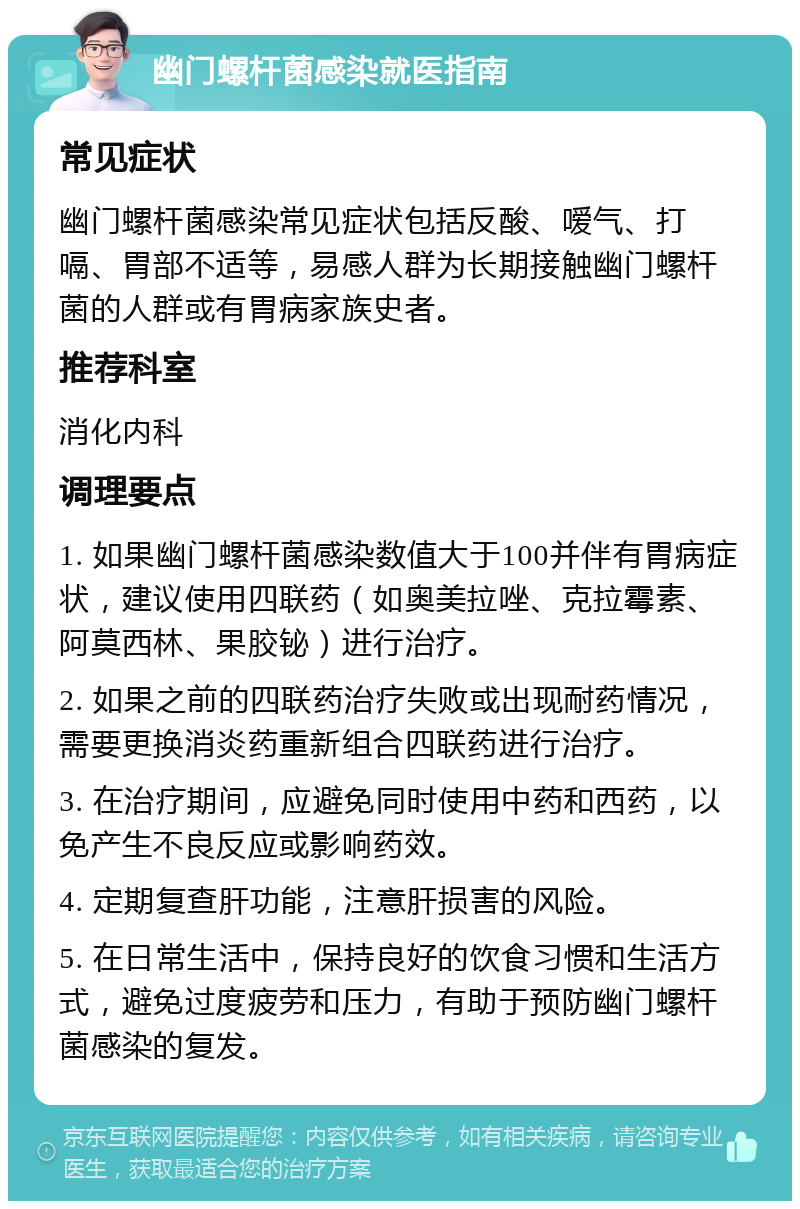 幽门螺杆菌感染就医指南 常见症状 幽门螺杆菌感染常见症状包括反酸、嗳气、打嗝、胃部不适等，易感人群为长期接触幽门螺杆菌的人群或有胃病家族史者。 推荐科室 消化内科 调理要点 1. 如果幽门螺杆菌感染数值大于100并伴有胃病症状，建议使用四联药（如奥美拉唑、克拉霉素、阿莫西林、果胶铋）进行治疗。 2. 如果之前的四联药治疗失败或出现耐药情况，需要更换消炎药重新组合四联药进行治疗。 3. 在治疗期间，应避免同时使用中药和西药，以免产生不良反应或影响药效。 4. 定期复查肝功能，注意肝损害的风险。 5. 在日常生活中，保持良好的饮食习惯和生活方式，避免过度疲劳和压力，有助于预防幽门螺杆菌感染的复发。