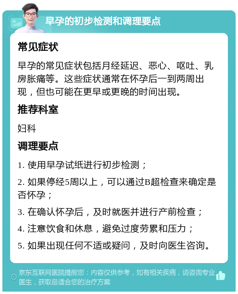 早孕的初步检测和调理要点 常见症状 早孕的常见症状包括月经延迟、恶心、呕吐、乳房胀痛等。这些症状通常在怀孕后一到两周出现，但也可能在更早或更晚的时间出现。 推荐科室 妇科 调理要点 1. 使用早孕试纸进行初步检测； 2. 如果停经5周以上，可以通过B超检查来确定是否怀孕； 3. 在确认怀孕后，及时就医并进行产前检查； 4. 注意饮食和休息，避免过度劳累和压力； 5. 如果出现任何不适或疑问，及时向医生咨询。