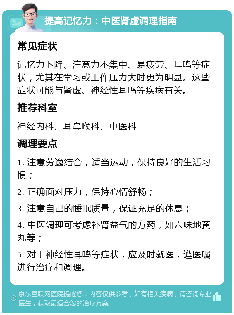 提高记忆力：中医肾虚调理指南 常见症状 记忆力下降、注意力不集中、易疲劳、耳鸣等症状，尤其在学习或工作压力大时更为明显。这些症状可能与肾虚、神经性耳鸣等疾病有关。 推荐科室 神经内科、耳鼻喉科、中医科 调理要点 1. 注意劳逸结合，适当运动，保持良好的生活习惯； 2. 正确面对压力，保持心情舒畅； 3. 注意自己的睡眠质量，保证充足的休息； 4. 中医调理可考虑补肾益气的方药，如六味地黄丸等； 5. 对于神经性耳鸣等症状，应及时就医，遵医嘱进行治疗和调理。