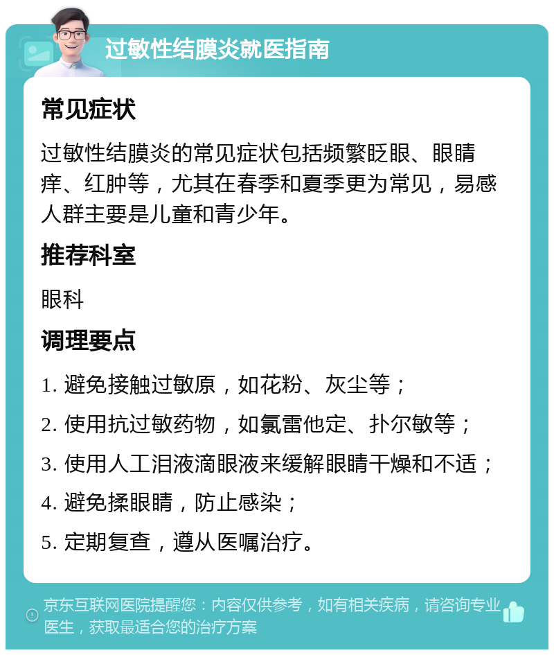 过敏性结膜炎就医指南 常见症状 过敏性结膜炎的常见症状包括频繁眨眼、眼睛痒、红肿等，尤其在春季和夏季更为常见，易感人群主要是儿童和青少年。 推荐科室 眼科 调理要点 1. 避免接触过敏原，如花粉、灰尘等； 2. 使用抗过敏药物，如氯雷他定、扑尔敏等； 3. 使用人工泪液滴眼液来缓解眼睛干燥和不适； 4. 避免揉眼睛，防止感染； 5. 定期复查，遵从医嘱治疗。