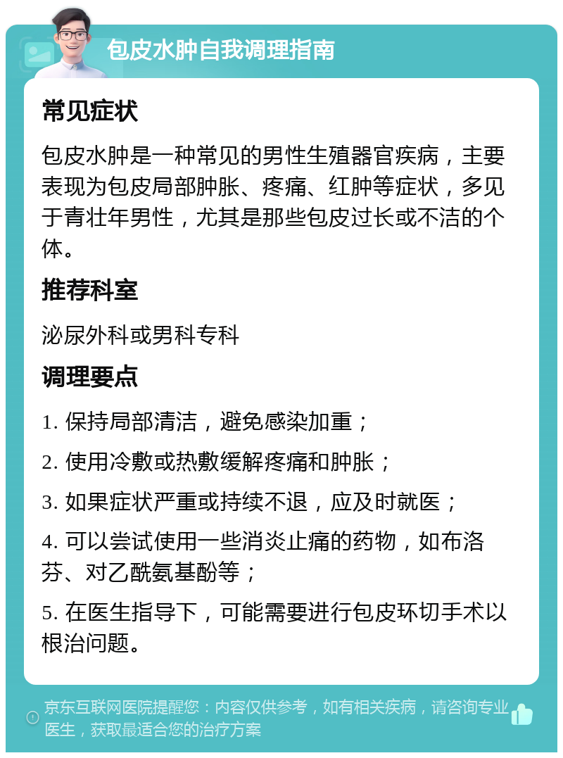 包皮水肿自我调理指南 常见症状 包皮水肿是一种常见的男性生殖器官疾病，主要表现为包皮局部肿胀、疼痛、红肿等症状，多见于青壮年男性，尤其是那些包皮过长或不洁的个体。 推荐科室 泌尿外科或男科专科 调理要点 1. 保持局部清洁，避免感染加重； 2. 使用冷敷或热敷缓解疼痛和肿胀； 3. 如果症状严重或持续不退，应及时就医； 4. 可以尝试使用一些消炎止痛的药物，如布洛芬、对乙酰氨基酚等； 5. 在医生指导下，可能需要进行包皮环切手术以根治问题。