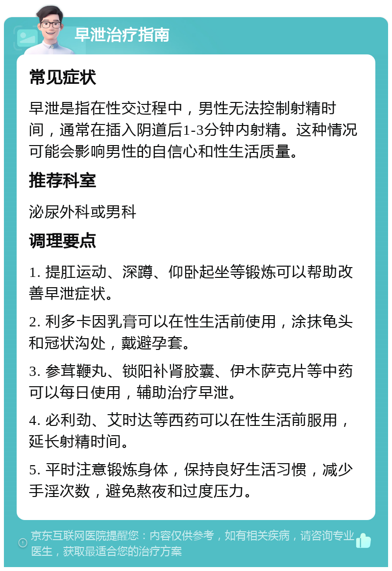 早泄治疗指南 常见症状 早泄是指在性交过程中，男性无法控制射精时间，通常在插入阴道后1-3分钟内射精。这种情况可能会影响男性的自信心和性生活质量。 推荐科室 泌尿外科或男科 调理要点 1. 提肛运动、深蹲、仰卧起坐等锻炼可以帮助改善早泄症状。 2. 利多卡因乳膏可以在性生活前使用，涂抹龟头和冠状沟处，戴避孕套。 3. 参茸鞭丸、锁阳补肾胶囊、伊木萨克片等中药可以每日使用，辅助治疗早泄。 4. 必利劲、艾时达等西药可以在性生活前服用，延长射精时间。 5. 平时注意锻炼身体，保持良好生活习惯，减少手淫次数，避免熬夜和过度压力。