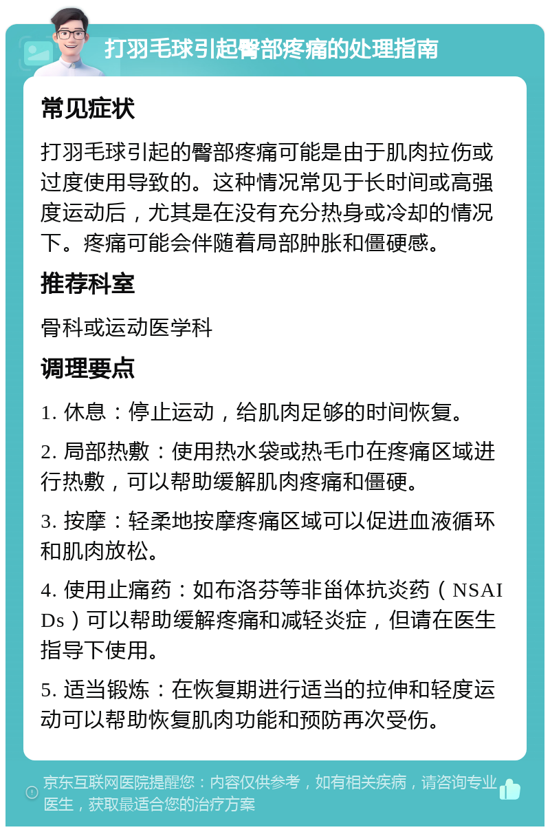 打羽毛球引起臀部疼痛的处理指南 常见症状 打羽毛球引起的臀部疼痛可能是由于肌肉拉伤或过度使用导致的。这种情况常见于长时间或高强度运动后，尤其是在没有充分热身或冷却的情况下。疼痛可能会伴随着局部肿胀和僵硬感。 推荐科室 骨科或运动医学科 调理要点 1. 休息：停止运动，给肌肉足够的时间恢复。 2. 局部热敷：使用热水袋或热毛巾在疼痛区域进行热敷，可以帮助缓解肌肉疼痛和僵硬。 3. 按摩：轻柔地按摩疼痛区域可以促进血液循环和肌肉放松。 4. 使用止痛药：如布洛芬等非甾体抗炎药（NSAIDs）可以帮助缓解疼痛和减轻炎症，但请在医生指导下使用。 5. 适当锻炼：在恢复期进行适当的拉伸和轻度运动可以帮助恢复肌肉功能和预防再次受伤。