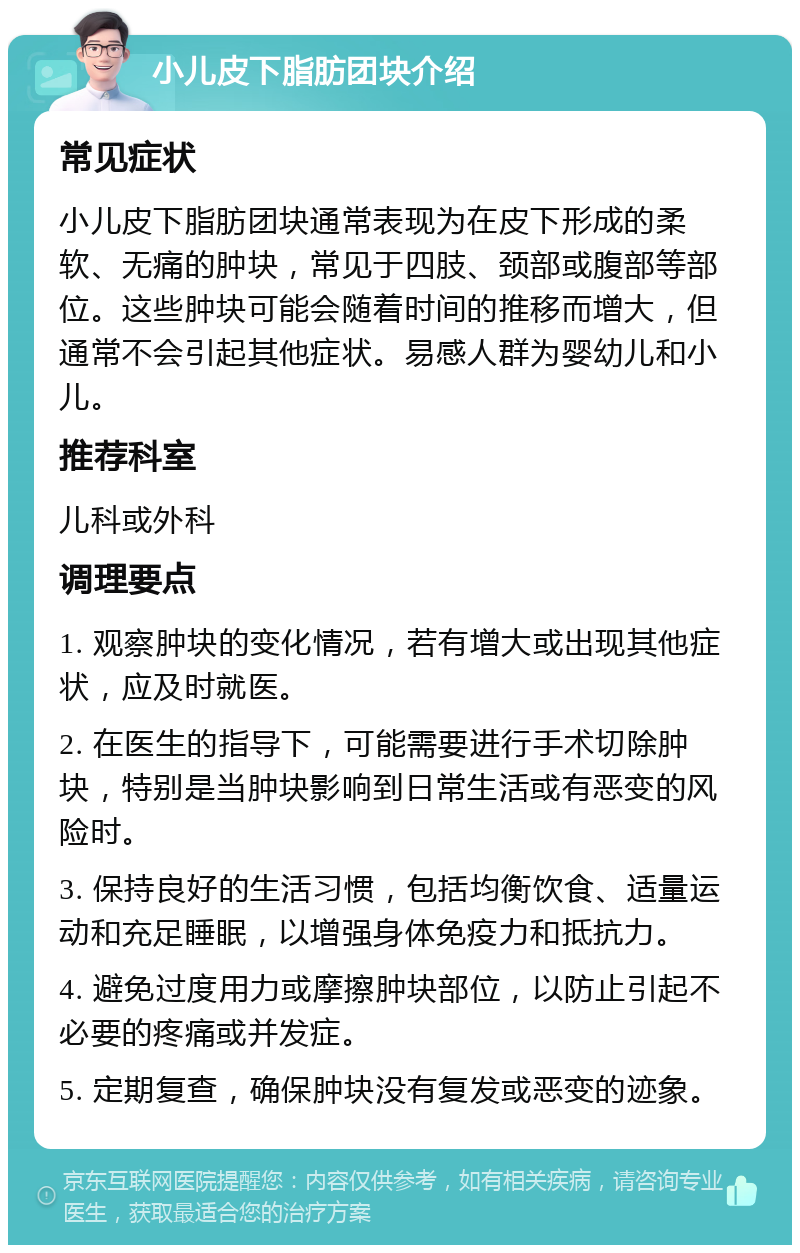 小儿皮下脂肪团块介绍 常见症状 小儿皮下脂肪团块通常表现为在皮下形成的柔软、无痛的肿块，常见于四肢、颈部或腹部等部位。这些肿块可能会随着时间的推移而增大，但通常不会引起其他症状。易感人群为婴幼儿和小儿。 推荐科室 儿科或外科 调理要点 1. 观察肿块的变化情况，若有增大或出现其他症状，应及时就医。 2. 在医生的指导下，可能需要进行手术切除肿块，特别是当肿块影响到日常生活或有恶变的风险时。 3. 保持良好的生活习惯，包括均衡饮食、适量运动和充足睡眠，以增强身体免疫力和抵抗力。 4. 避免过度用力或摩擦肿块部位，以防止引起不必要的疼痛或并发症。 5. 定期复查，确保肿块没有复发或恶变的迹象。