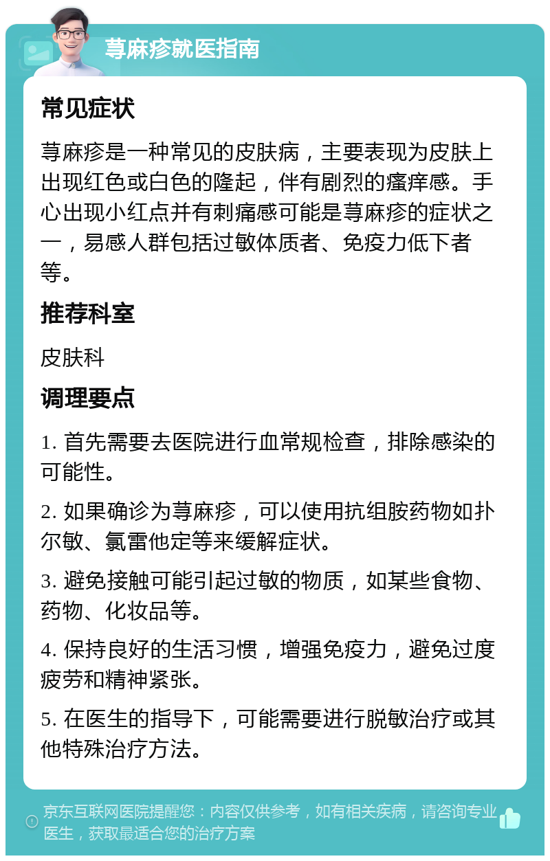 荨麻疹就医指南 常见症状 荨麻疹是一种常见的皮肤病，主要表现为皮肤上出现红色或白色的隆起，伴有剧烈的瘙痒感。手心出现小红点并有刺痛感可能是荨麻疹的症状之一，易感人群包括过敏体质者、免疫力低下者等。 推荐科室 皮肤科 调理要点 1. 首先需要去医院进行血常规检查，排除感染的可能性。 2. 如果确诊为荨麻疹，可以使用抗组胺药物如扑尔敏、氯雷他定等来缓解症状。 3. 避免接触可能引起过敏的物质，如某些食物、药物、化妆品等。 4. 保持良好的生活习惯，增强免疫力，避免过度疲劳和精神紧张。 5. 在医生的指导下，可能需要进行脱敏治疗或其他特殊治疗方法。