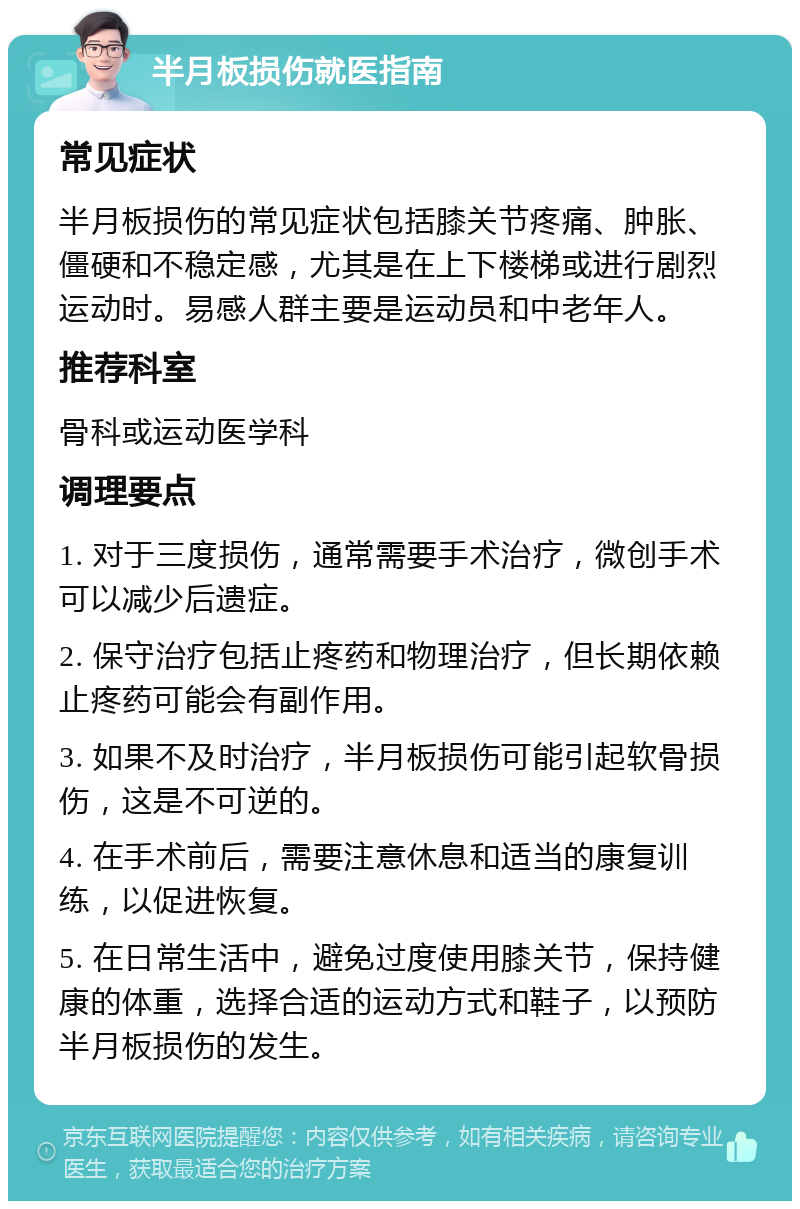 半月板损伤就医指南 常见症状 半月板损伤的常见症状包括膝关节疼痛、肿胀、僵硬和不稳定感，尤其是在上下楼梯或进行剧烈运动时。易感人群主要是运动员和中老年人。 推荐科室 骨科或运动医学科 调理要点 1. 对于三度损伤，通常需要手术治疗，微创手术可以减少后遗症。 2. 保守治疗包括止疼药和物理治疗，但长期依赖止疼药可能会有副作用。 3. 如果不及时治疗，半月板损伤可能引起软骨损伤，这是不可逆的。 4. 在手术前后，需要注意休息和适当的康复训练，以促进恢复。 5. 在日常生活中，避免过度使用膝关节，保持健康的体重，选择合适的运动方式和鞋子，以预防半月板损伤的发生。