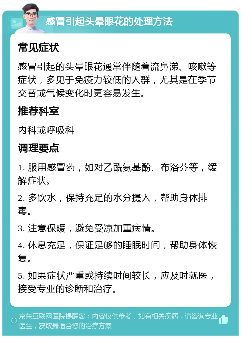 感冒引起头晕眼花的处理方法 常见症状 感冒引起的头晕眼花通常伴随着流鼻涕、咳嗽等症状，多见于免疫力较低的人群，尤其是在季节交替或气候变化时更容易发生。 推荐科室 内科或呼吸科 调理要点 1. 服用感冒药，如对乙酰氨基酚、布洛芬等，缓解症状。 2. 多饮水，保持充足的水分摄入，帮助身体排毒。 3. 注意保暖，避免受凉加重病情。 4. 休息充足，保证足够的睡眠时间，帮助身体恢复。 5. 如果症状严重或持续时间较长，应及时就医，接受专业的诊断和治疗。