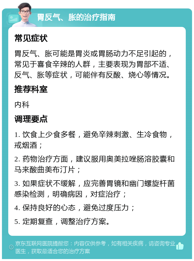 胃反气、胀的治疗指南 常见症状 胃反气、胀可能是胃炎或胃肠动力不足引起的，常见于喜食辛辣的人群，主要表现为胃部不适、反气、胀等症状，可能伴有反酸、烧心等情况。 推荐科室 内科 调理要点 1. 饮食上少食多餐，避免辛辣刺激、生冷食物，戒烟酒； 2. 药物治疗方面，建议服用奥美拉唑肠溶胶囊和马来酸曲美布汀片； 3. 如果症状不缓解，应完善胃镜和幽门螺旋杆菌感染检测，明确病因，对症治疗； 4. 保持良好的心态，避免过度压力； 5. 定期复查，调整治疗方案。