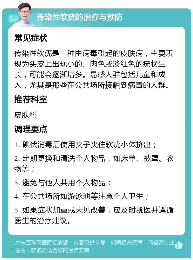 传染性软疣的治疗与预防 常见症状 传染性软疣是一种由病毒引起的皮肤病，主要表现为头皮上出现小的、肉色或淡红色的疣状生长，可能会逐渐增多。易感人群包括儿童和成人，尤其是那些在公共场所接触到病毒的人群。 推荐科室 皮肤科 调理要点 1. 碘伏消毒后使用夹子夹住软疣小体挤出； 2. 定期更换和清洗个人物品，如床单、被罩、衣物等； 3. 避免与他人共用个人物品； 4. 在公共场所如游泳池等注意个人卫生； 5. 如果症状加重或未见改善，应及时就医并遵循医生的治疗建议。