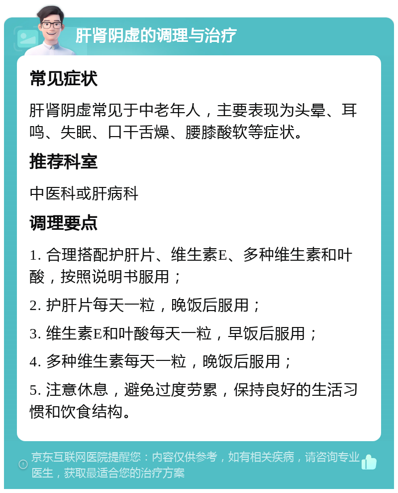 肝肾阴虚的调理与治疗 常见症状 肝肾阴虚常见于中老年人，主要表现为头晕、耳鸣、失眠、口干舌燥、腰膝酸软等症状。 推荐科室 中医科或肝病科 调理要点 1. 合理搭配护肝片、维生素E、多种维生素和叶酸，按照说明书服用； 2. 护肝片每天一粒，晚饭后服用； 3. 维生素E和叶酸每天一粒，早饭后服用； 4. 多种维生素每天一粒，晚饭后服用； 5. 注意休息，避免过度劳累，保持良好的生活习惯和饮食结构。